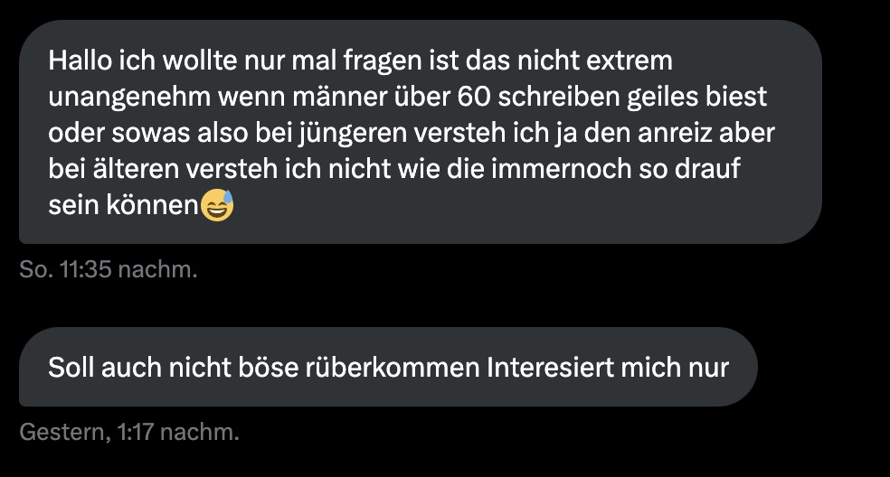 diese DMs machen mich nachdenklich

zum einen glaub ich, dass "männer über 60" bestimmt noch interesse an sex / ficken etc. haben. warum sollte das von heute auf morgen aufhören?

dann frag ich mich aber auch, was stimmt mit mir nicht, wenn ich es mag, dass mich ältere hot finden