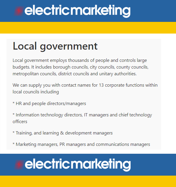 Local government employs thousands of people and controls large budgets. 

We can supply you with contact data for 13 corporate functions within local councils including:

* HR 

* IT

* Training

* Finance

* CEOs 

electricmarketing.co.uk/shop/industry/…