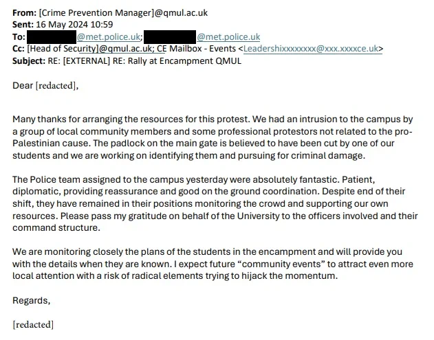 email from QMUL's Crime Prevention Manager to the Met police offering to pass on any information about our students and speculating to police that “radical elements” would “hijack the momentum” of protests on campus. “We are monitoring closely the plans of the students in the encampment and will provide you with the details when they are known,” they said. On a separate occasion the manager informed officers they expected around 200 people would attend one protest on campus, which had not been authorised by the university, which they said “poses a public order threat”.