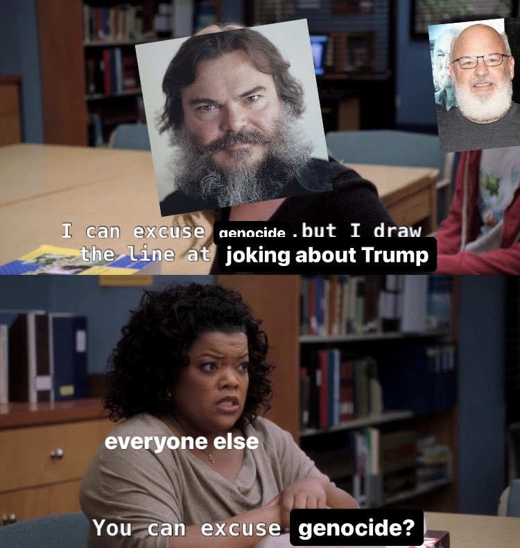 jack black (with kyle gass in the background): i can excuse genocide, but i draw the line at joking about trump.
everyone else: you can excuse genocide?