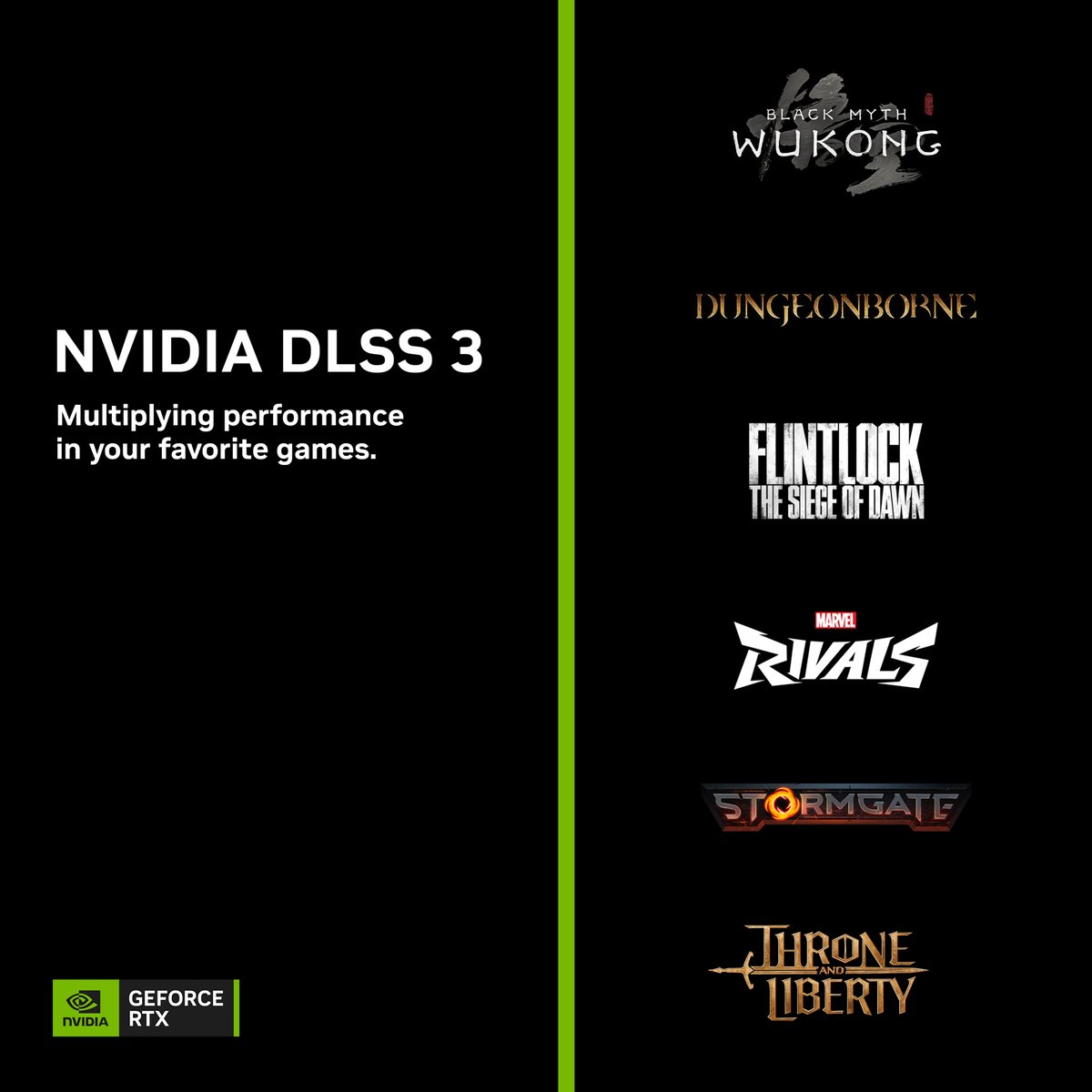 NVIDIAGeForce's tweet photo. Max FPS. Max Quality. Powered by AI. DLSS 3 is multiplying performance in:

🟢Black Myth: Wukong
🟢Dungeonborne
🟢Flintlock: The Siege of Dawn
🟢Marvel Rivals (Closed Beta)
🟢Stormgate
🟢THRONE AND LIBERTY (Open Beta)  

Learn more → https://t.co/O97I2oaK0R https://t.co/8oUoreTVmB