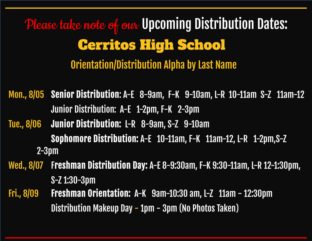 CerritosHS (@cerritoshs) on Twitter photo Please save the date for these 24-25 Back-to-School Events:
Mon., 8/05 Senior Distribution, Junior Distribution: A-K, 
Tue., 8/06 Junior Distribution: L-Z, Sophomore Distribution,Wed., 8/07 Freshman Distribution Day, 
Fri., 8/09 Freshman Orientation & 
Distribution Makeup Day Please save the date for these 24-25 Back-to-School Events:
Mon., 8/05 Senior Distribution, Junior Distribution: A-K, 
Tue., 8/06 Junior Distribution: L-Z, Sophomore Distribution,Wed., 8/07 Freshman Distribution Day, 
Fri., 8/09 Freshman Orientation & 
Distribution Makeup Day