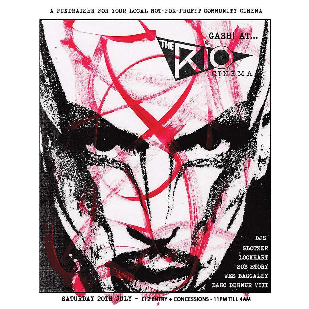 RIO ALL NIGHTER 
Gash! Raising funds for The Rio Cinema. 20TH JULY
A celebration of underground culture, nightlife and community, for one night only within a space we cannot lose. The Rio Cinema. <a href="/riocinema/">Rio Cinema</a> 
We’ll be taking over The Rio for a special fundraising event, a late