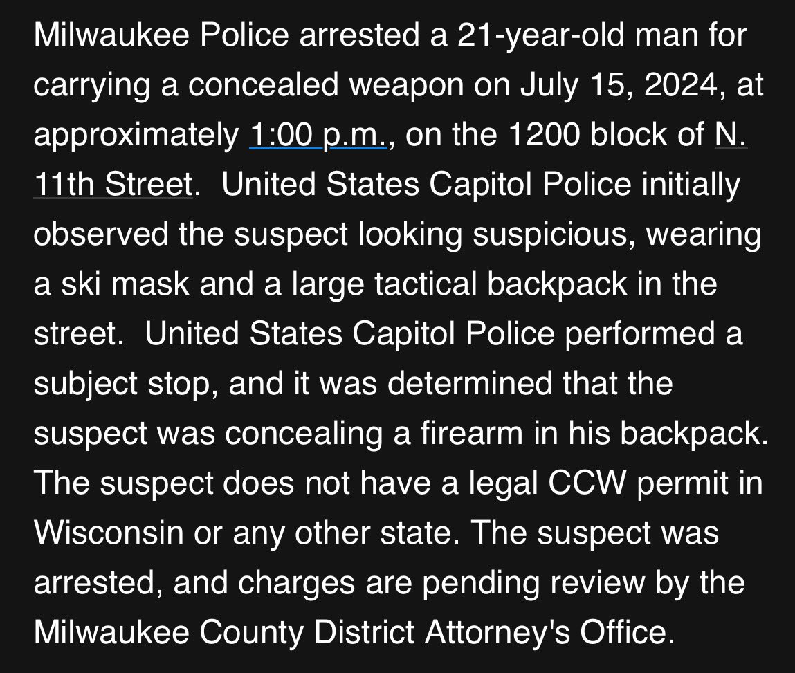 BillMelugin_'s tweet photo. BREAKING: Per federal law enforcement source, yesterday, HSI & Capitol Police surveilling the RNC secure perimeter stopped a suspicious man wearing a ski mask blocks away from Fiserv Forum. I’m told he had a AK47 pistol, a full magazine, & a Scream mask in a large backpack he was carrying. Milwaukee PD arrested him. Unknown what his plans or intentions were. 

Milwaukee PD confirms they arrested a 21-year-old man who was carrying a concealed weapon & did not have a legal CCW permit. They sent me the following statement. 
Secret Service referred me to Milwaukee PD, and I’ve reached out to DHS for comment. More details as they come.