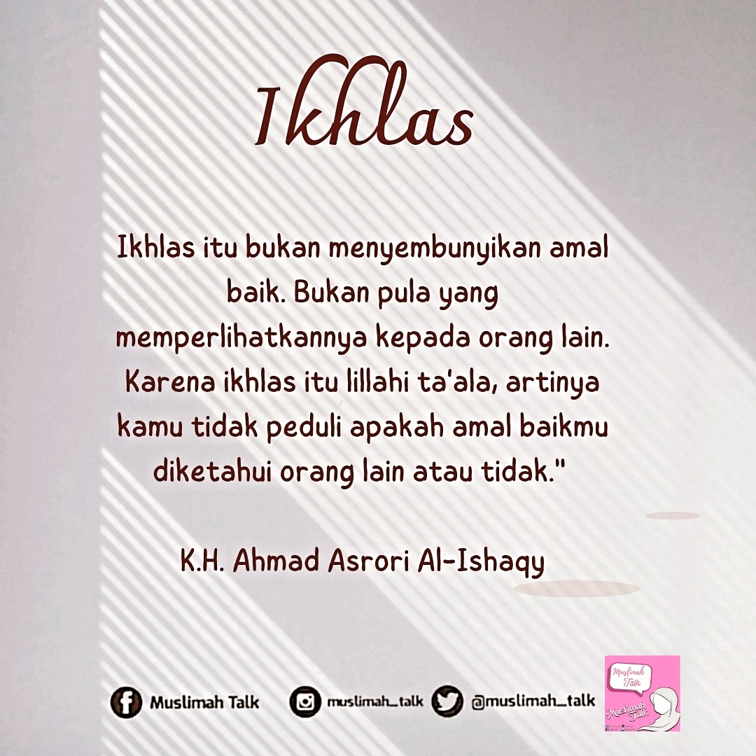 Ikhlas itu bukan menyembunyikan amal baik. Bukan pula yang memperlihatkannya kepada orang lain. Karena ikhlas itu lillahi ta'ala, artinya kamu tidak peduli apakah amal baikmu diketahui orang lain atau tidak." 

 K.H. Ahmad Asrori Al-Ishaqy .