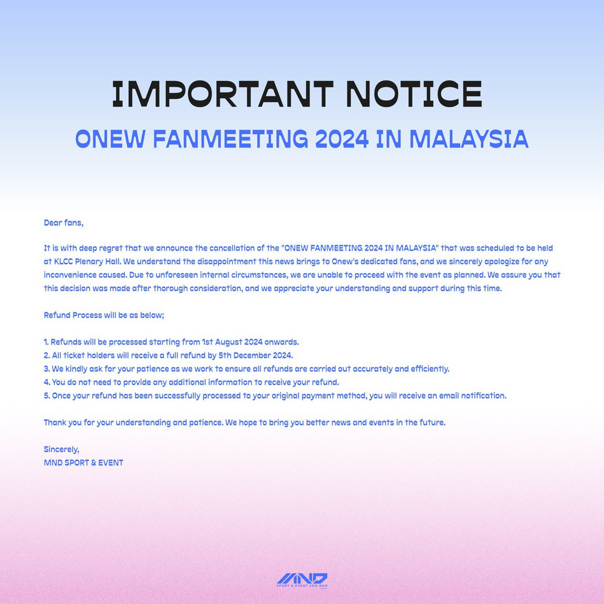 mndsportnevent's tweet photo. It is with deep regret that we announce the cancellation of the "ONEW FANMEETING 2024 IN MALAYSIA" that was scheduled to be held at KLCC Plenary Hall. We understand the disappointment this news brings to Onew's dedicated fans, and we sincerely apologize for any inconvenience caused.   

Due to unforeseen internal circumstances, we are unable to proceed with the event as planned. We assure you that this decision was made after thorough consideration, and we appreciate your understanding and support during this time.   

Refund Process will be as below;  

1. Refunds will be processed starting from 1st August 2024 onwards. 
2. All ticket holders will receive a full refund by 5th December 2024. 
3. We kindly ask for your patience as we work to ensure all refunds are carried out accurately and efficiently. 
4. You do not need to provide any additional information to receive your refund. 
5. Once your refund has been successfully processed to your original payment method, you will receive an email notification.  

Thank you for your understanding and patience. We hope to bring you better news and events in the future.  

Sincerely, 
MND SPORT & EVENT
