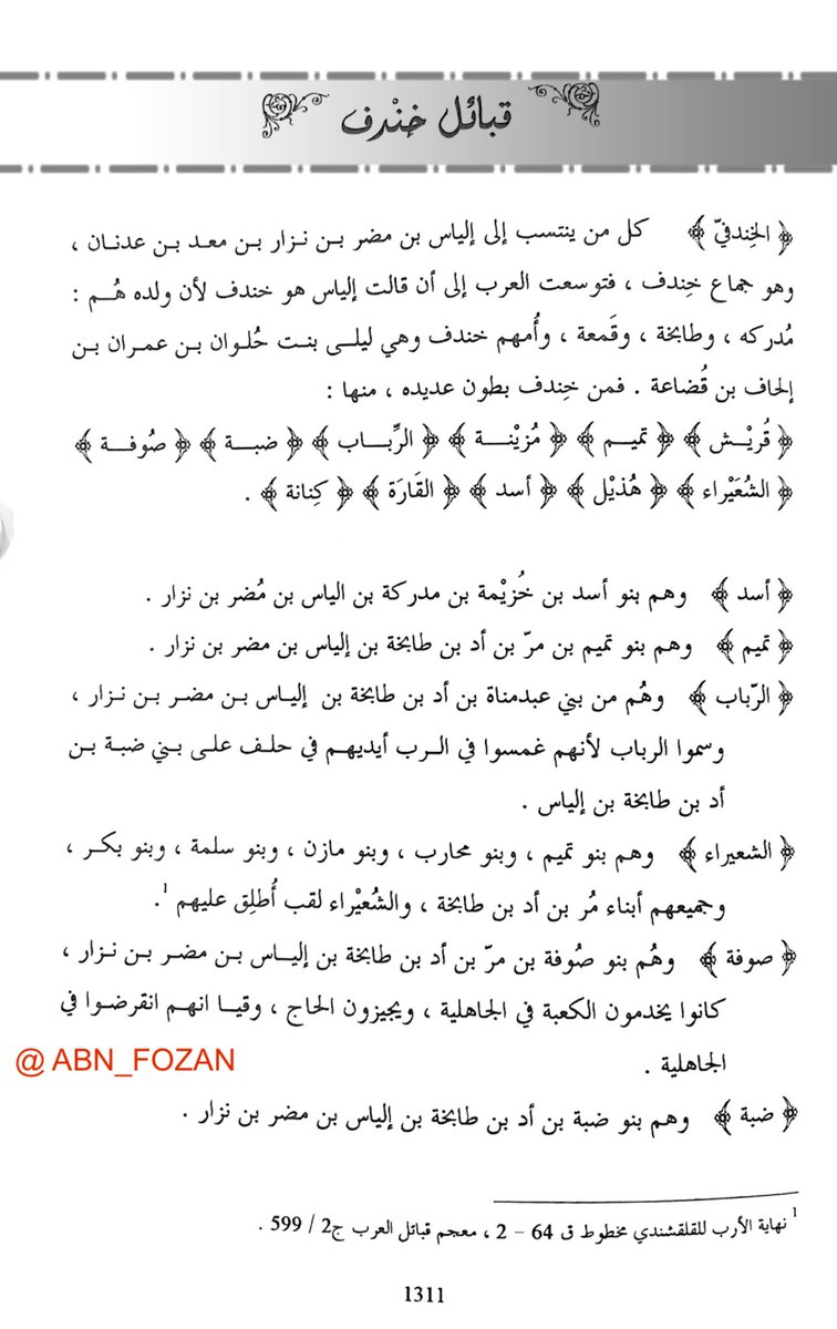 قبائل خندف

( الخندفي ) كل من ينتسب إلى إلياس بن مضر بن
نزار بن معد بن عدنان وهو جماع خندف فتوسعت
العرب إلى أن قالت إلياس هو خندف لأن ولده هم
مدركة وطابخة وقمعة .
فمن خندف بطون عديدة منها : #قريش #تميم
#مزينة #هذيل #أسد #كنانة

ذكرها المؤزخ والنسابه د. ابراهيم الشريفي التميمي