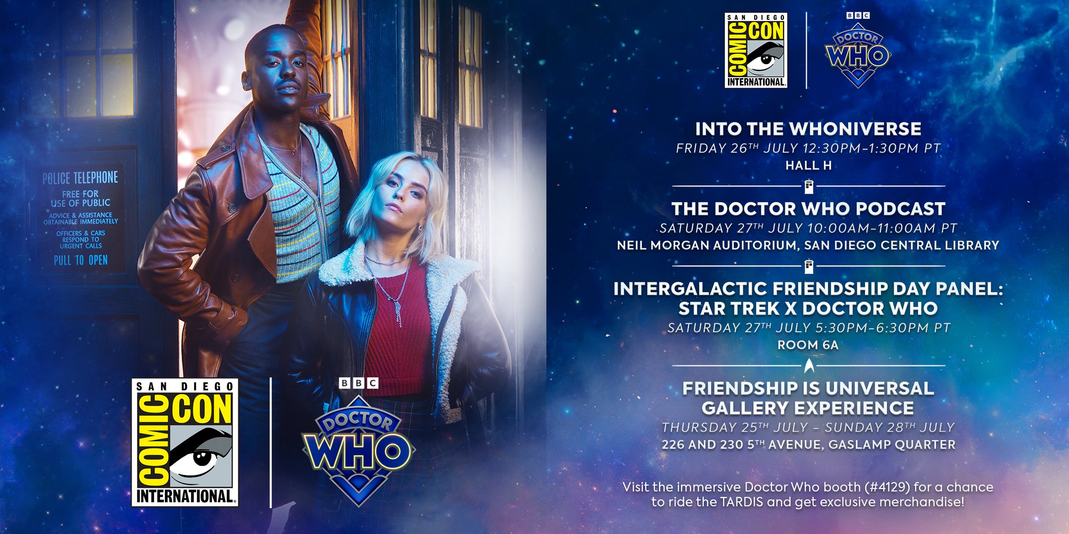 An image depicting the Doctor (Ncuti Gatwa) and Ruby Sunday (Millie Gibson) standing outside the TARDIS, and the logos of San Diego Comic-Con and the Doctor Who logo are in front of them. There is also the following text INTO THE WHONIVERSE FRIDAY 26TH JULY 12:30PM-1:30PM PT HALL H THE DOCTOR WHO PODCAST SATURDAY 27TH JULY 10:00-11:00AM PT NEIL MORGAN AUDITORIUM, SAN DIEGO CENTRAL LIBRARY INTERGALACTIC FRIENDSHIP DAY PANEL: STAR TREK X DOCTOR WHO SATURDAY 27TH JULY 5:30PM-6:30PM PT ROOM 6A FRIENDSHIP IS UNIVERSAL GALLERY EXPERIENCE THURSDAY 26TH JULY - SUNDAY 28TH JULY 226 AND 230 5TH AVENUE, GASLAMP QUARTER Visit the Doctor Who booth (#4129) for a chance to ride the TARDIS and get exclusive merchandise!