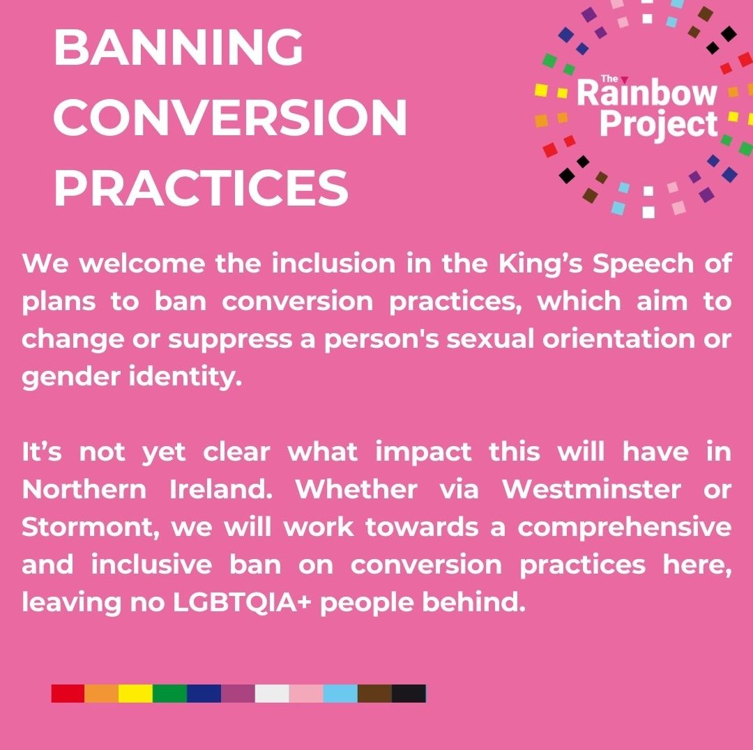 We welcome the inclusion of a conversion practices ban in the King's Speech today. 

Whether via Westminster or Stormont, we will work towards a comprehensive and inclusive ban on conversion practices in Northern Ireland.