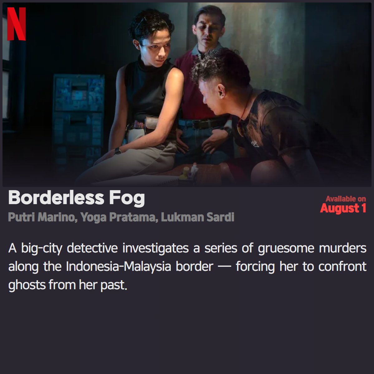 #Netflix #NewOnNetflix
「Borderless Fog」 
2024.08.01
Putri Marino, Yoga Pratama, Lukman Sardi

A big-city detective investigates a series of gruesome murders along the Indonesia-Malaysia border — forcing her to confront ghosts from her past.