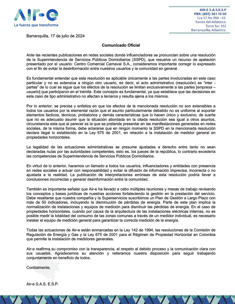Aire_Energia's tweet photo. COMUNICADO A LA OPINIÓN PÚBLICA🌀

Ante las recientes publicaciones en redes sociales donde influenciadores se pronuncian sobre una resolución de la Superintendencia de Servicios Públicos Domiciliarios (SSPD), que resuelve un recurso de apelación presentado por el usuario: Centro Comercial Carnaval S.A., consideramos importante corregir lo expresado con el fin de evitar la desinformación entre nuestros usuarios y la comunidad en general.

Es fundamental entender que esta resolución es aplicable únicamente a las partes involucradas en este caso particular y no es extensiva a ningún otro usuario, es decir, el acto administrativo (resolución) es “inter -partes” de lo cual se sigue que los efectos de la resolución se limitan exclusivamente a las partes [empresa – usuario] que participaron en el trámite. Este concepto es fundamental, ya que establece que las decisiones en este caso de tipo administrativo no afectan a terceros y resulta ajena a los mismos.

Por lo anterior, se precisa y enfatiza en que los efectos de la mencionada resolución no son extensibles a todos los usuarios por la elemental razón que el asunto particularmente debatido no es uniforme al soportar elementos facticos, técnicos, probatorios y demás características que lo hacen único y exclusivo, de suerte que no es adecuado asumir que la situación abordada en la citada resolución sea igual a otros asuntos, circunstancia esta que al parecer es la que se pretende presentar en las manifestaciones generadas en redes sociales, de la misma forma, debe aclararse que en ningún momento la SSPD en la mencionada resolución declara ilegal lo establecido en la Ley 675 de 2001, en relación a la instalación de medidor general en propiedades horizontales.

La legalidad de las actuaciones administrativas se presume ajustadas a derecho entre tanto no sean declaradas nulas por las autoridades competentes, esto es, los jueces de la república, lo contrario excedería las competencias de Superintendencia de Servicios Públicos Domiciliarios.

En virtud de lo anterior, hacemos un llamado a todos los usuarios, influenciadores y entidades con presencia en redes sociales a actuar con responsabilidad y evitar la difusión de información imprecisa, incorrecta o no ajustada a la realidad. La publicación de interpretaciones erróneas de esta resolución podría llevar a conclusiones incorrectas y generar desinformación entre la comunidad.

También es importante señalar que Air-e ha llevado a cabo múltiples reuniones y mesas de trabajo revisando los conceptos y bases jurídicas de nuestras acciones fortaleciendo la gestión en la prestación del servicio. 

Debe resaltarse que nuestra compañía y la Superservicios suscribimos un Plan de Gestión a Largo Plazo con más de 50 indicadores, incluyendo la disminución de pérdidas de energía. Parte de este plan implica la normalización de instalaciones y equipos de medición para disminuir las pérdidas de energía. En el caso de propiedades horizontales, cuando por causa de la arquitectura de las instalaciones eléctricas internas, no es posible medir la totalidad del consumo de las zonas comunes a través de un medidor individual, es necesario instalar el equipo de medición general para garantizar la correcta medición de la energía.

Todas las actuaciones de Air-e están enmarcadas en la Ley 142 de 1994, las resoluciones de la Comisión de Regulación de Energía y Gas y la Ley 675 de 2001 para el Régimen de Propiedad Horizontal en Colombia que permite la instalación de medidores generales.

Air-e reafirma su compromiso con la transparencia, el respeto al debido proceso y la comunicación clara con sus usuarios. Agradecemos su atención y reiteramos nuestra disposición para seguir trabajando conjuntamente en beneficio de todos.

Cordialmente,
Air-e S.A.S. E.S.P.