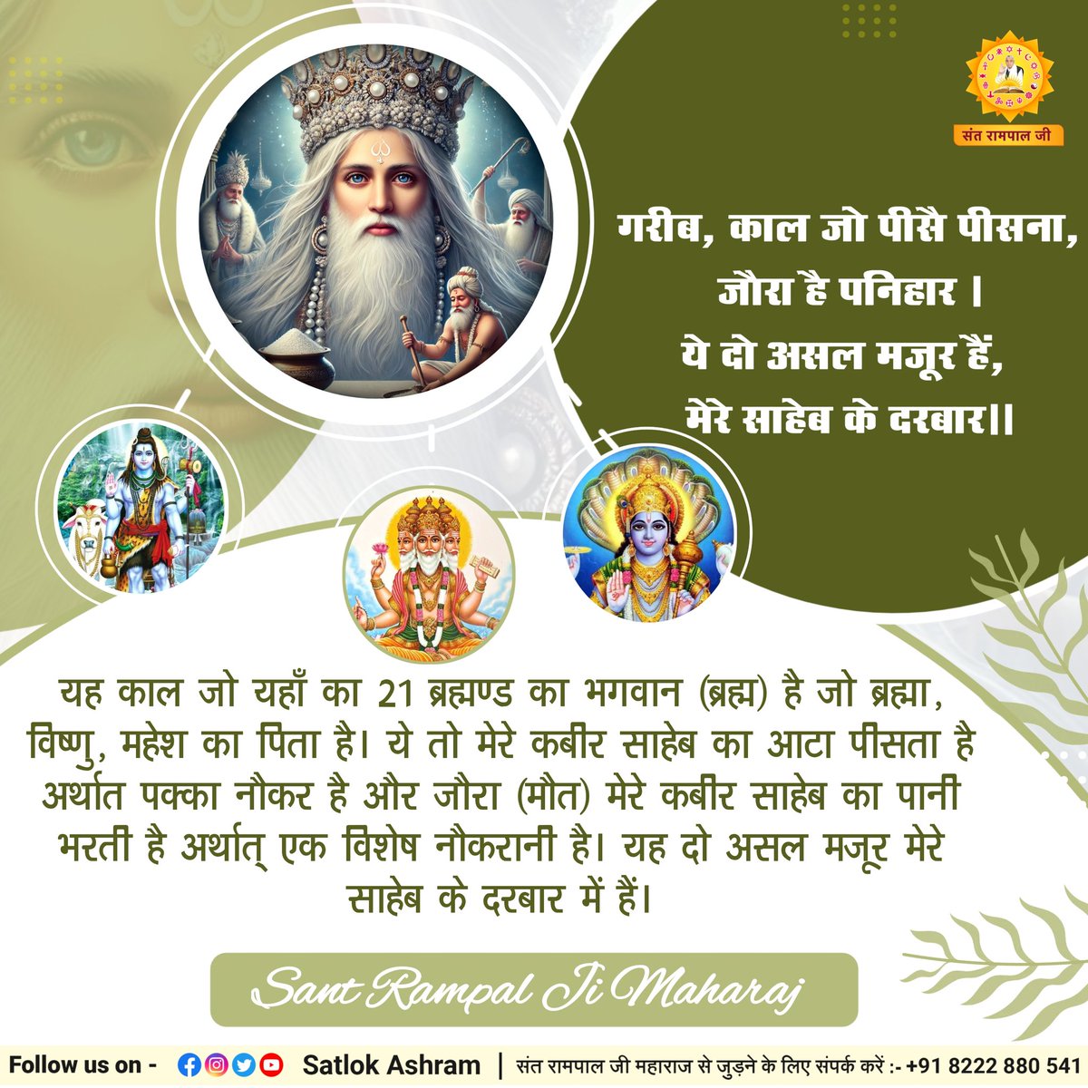 गरीब, काल जो पीसै पीसना, जौरा है पनिहार ।
ये दो असल मजूर हैं, मेरे साहेब के दरबार।।
यह काल जो यहाँ का 21 ब्रह्मण्ड का भगवान (ब्रह्म) है जो ब्रह्मा, विष्णु, महेश का पिता है। ये तो मेरे कबीर साहेब का आटा पीसता है अर्थात पक्का नौकर है और जौरा (मौत) मेरे कबीर साहेब का पानी भरती है