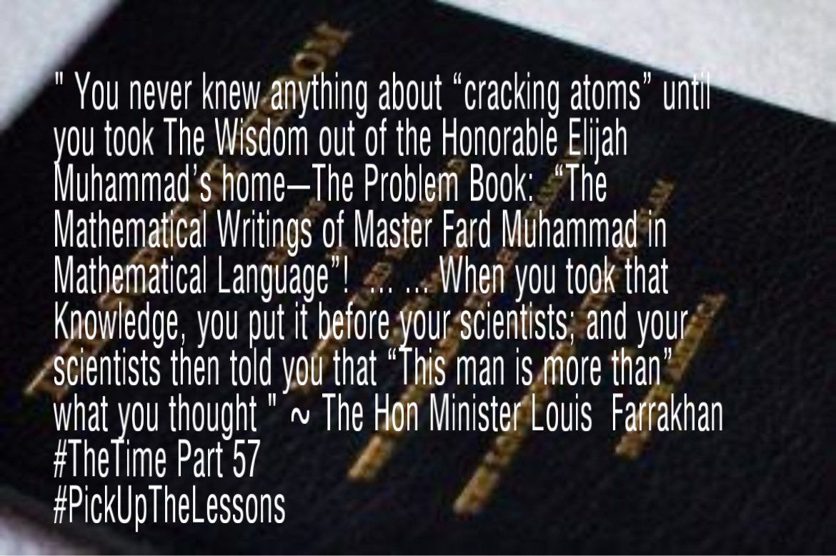 3xandrew's tweet photo. “ You never knew anything about “cracking atoms” until you took The Wisdom out of the Honorable Elijah Muhammad’s home—The Problem Book:  “The Mathematical Writings of Master Fard Muhammad in Mathematical Language”!  ... ... When you took that Knowledge, you put it before your scientists; and your scientists then told you that “This man is more than” what you thought " ~ The Hon Minister Louis  Farrakhan 
#TheTime Part 57