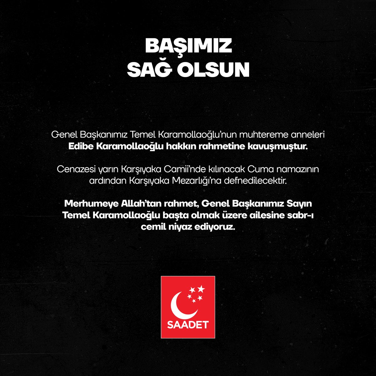 Genel Başkanımız Temel Karamollaoğlu’nun muhtereme anneleri Edibe Karamollaoğlu hakkın rahmetine kavuşmuştur. 

Cenazesi yarın Ankara Karşıyaka Camii’nde kılınacak Cuma namazının ardından Karşıyaka Mezarlığı’na defnedilecektir.

Merhumeye Allah’tan rahmet, Genel Başkanımız Sayın