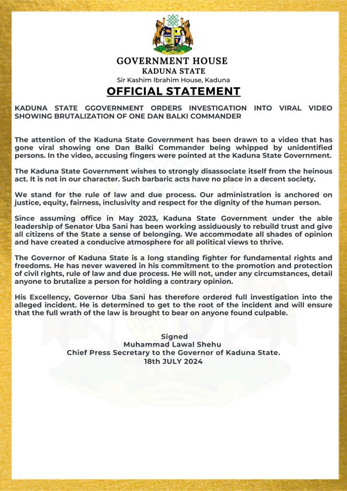KDSG PRESS RELEASE: 

KADUNA STATE GOVERNMENT 
ORDERS INVESTIGATION INTO VIRAL VIDEO SHOWING BRUTALIZATION OF ONE DAN BALKI COMMANDER

The attention of the Kaduna State Government has been drawn to a video that has gone viral showing one Dan Balki Commander being whipped by