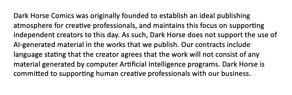 To respond to what is becoming a frequently-asked question, a note from Dark Horse regarding AI-generated material:

Dark Horse Comics was originally founded to establish an ideal publishing atmosphere for creative professionals and maintains this focus on supporting independent creators to this day. As such, Dark Horse does not support the use of AI-generated material in the works that we publish. Our contracts include language stating that the creator agrees that the work will not consist of any material generated by computer Artificial Intelligence programs. Dark Horse is committed to supporting human creative professionals with our business.