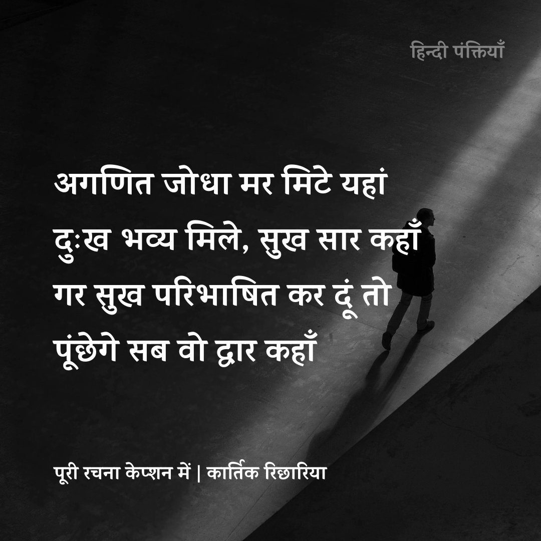 Hindi_panktiyan's tweet photo. रग रग में पीड़ा बहती है
जो चिर जीवन तक रहती है
जगजीव, मनुष्य की देह सदा,
क्षण क्षण पल प्रतिपल ढहती है

कर्मों का फल तो मिला नहीं!
इस बात से मुझको गिला नहीं 
मैं उस बगिया का पुष्प हुआ
जो मुरझाया पर खिला नहीं

वसुधा पर जीवन पाया है
अनुपम ‘नर–चेतन’ काया है 
मैं व्यर्थ प्रपंचों में उलझा 
ये सब ईश्वर की माया है

अगणित जोधा मर मिटे यहां
दुःख भव्य मिले, सुख सार कहां
गर सुख परिभाषित कर दूं तो
पूंछेगे सब वो द्वार कहां 

वो द्वार बंद ही रहने दो 
अब टूट चुका है अंतर्मन 
लो छोड़ चला मैं ये जीवन
लो छोड़ चला मैं ये जीवन

संघर्षों के रण दंगल में
इक कायर घूम रहा था
जो डरकर बढ़ता,शायद!
रुकने छाया ढूंढ रहा था

क्या पता उसे रण में,
मीलों तक छांव नहीं होती
क्या पता उसे भव में,
पग पग पर नाव नहीं होती 

संघर्ष किया,पर हार गया
हंसकर कहता, लो ‘भार’ गया
मैं भी विस्मित उस व्यक्ति से 
जो इच्छाओं को मार गया

मैंने तो कायर कह डाला 
संभवतः गलत कहा होगा
जो हारा अपितु जीत गया
वो व्यक्ति वीर रहा होगा

उस वीर ने इस जगमाया के
अब तोड़ दिए सारे बंधन 
लो छोड़ चला वो ये जीवन
लो छोड़ चला वो ये जीवन

- कार्तिक रिछारिया