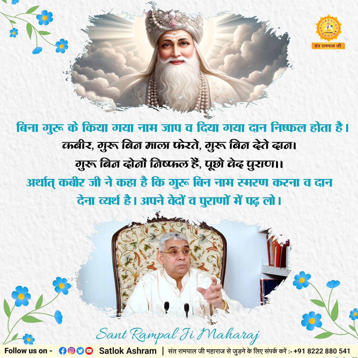 बिना गुरू के किया गया नाम जाप व दिया गया दान निष्फल होता है।
कबीर, गुरू बिन माला फेरते, गुरू बिन देते दान।
गुरू बिन दोनों निष्फल हैं, पूछो वेद पुराण।।
अर्थात् कबीर जी ने कहा है कि गुरू बिन नाम स्मरण करना व दान देना व्यर्थ है। अपने वेदों व पुराणों में पढ़ लो।