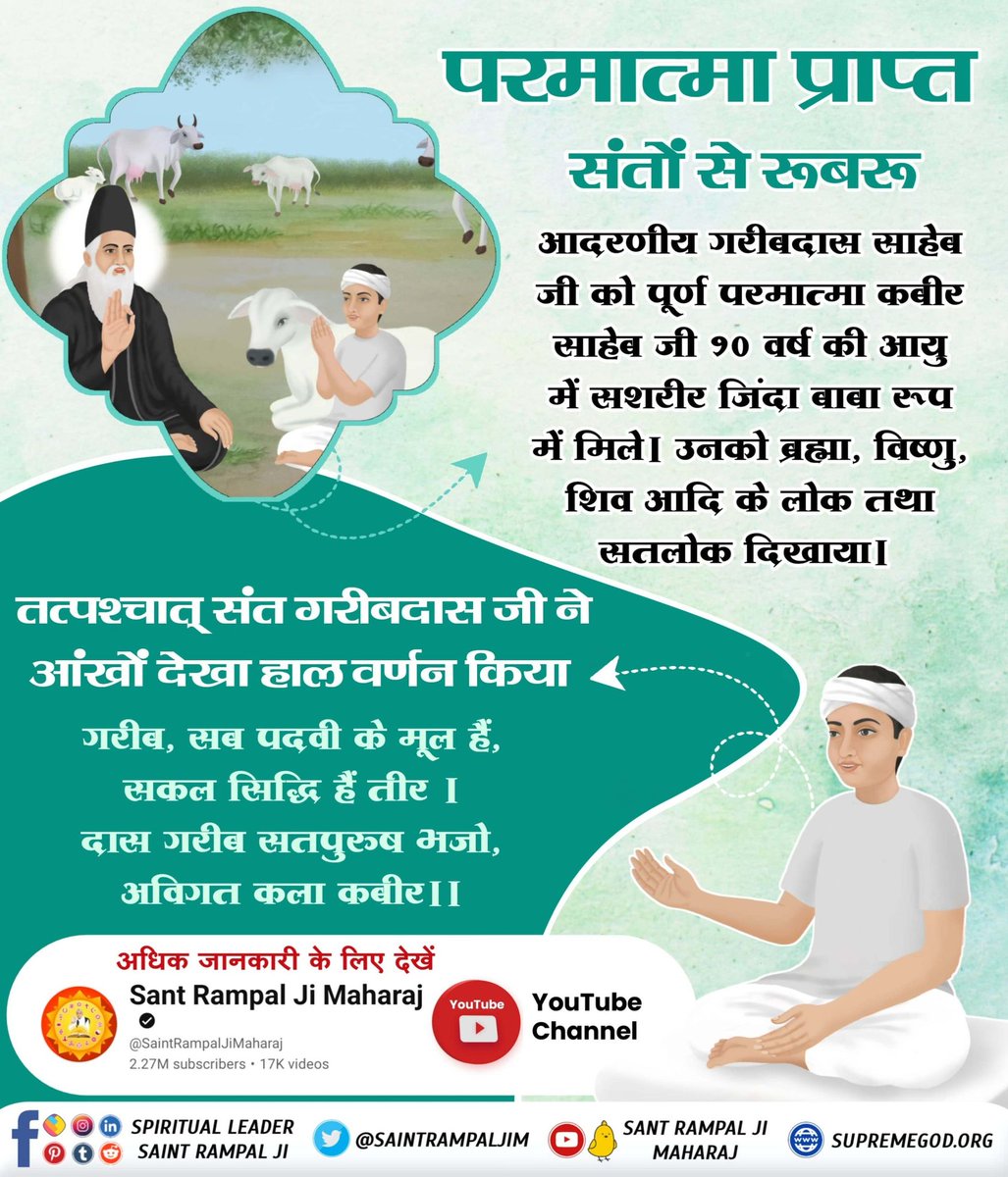 आदरणीय गरीबदास साहिब जी को और पूर्ण परमात्मा कबीर साहिब जी 10 वर्ष की आयु में सशरीर जिंद बाबा रूप में मिले। उनको ब्रह्मा, विष्णु, शिव आदि के लोक तथा सतलोक दिखाया।
#प्रभु_प्राप्त_संतों_से_रूबरू
Supreme God Kabir