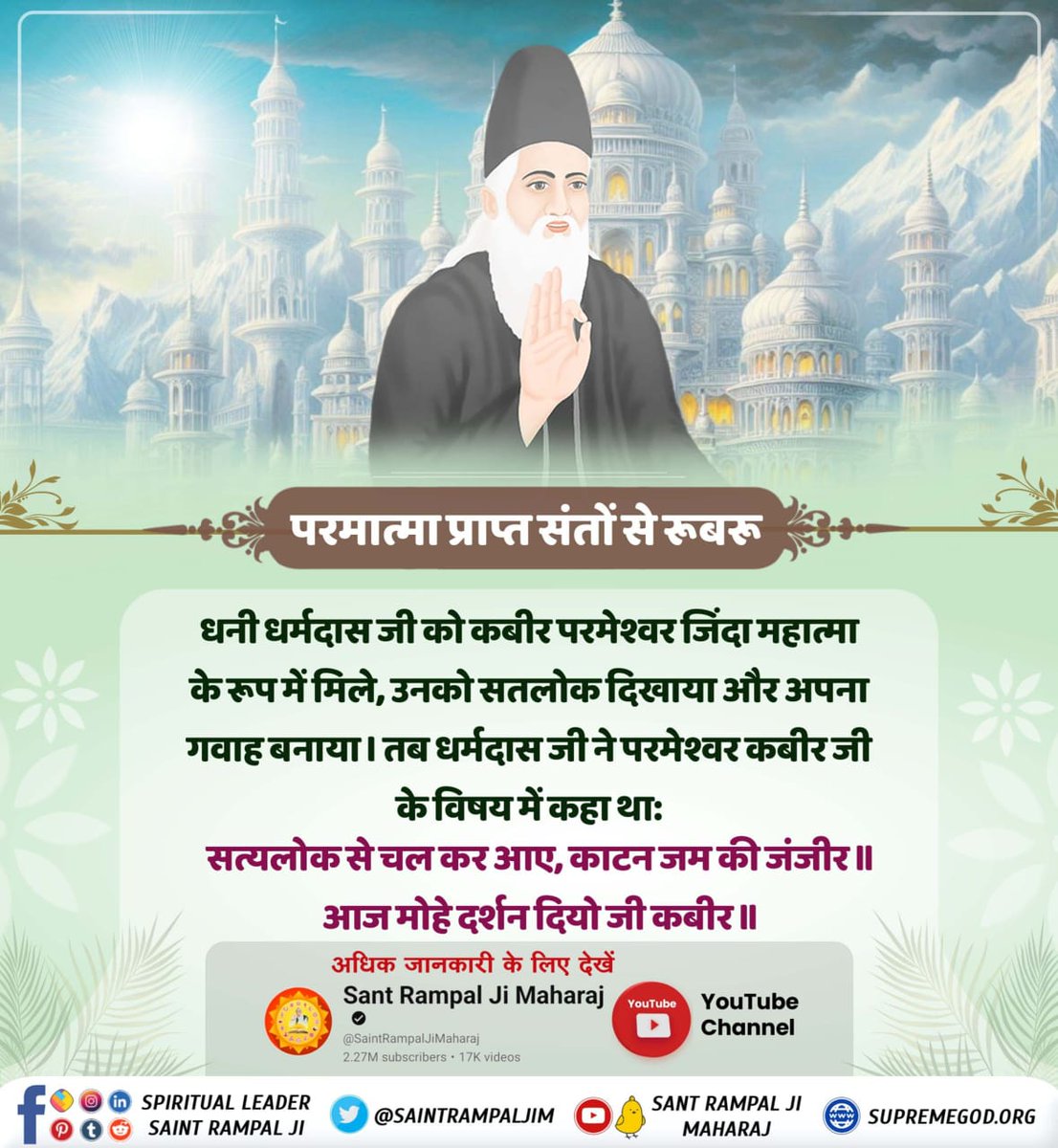 #प्रभु_प्राप्त_संतों_से_रूबरू
आदरणीय धर्मदास साहेब जी, बांधवगढ़ मध्य प्रदेश वाले, जिनको पूर्ण परमात्मा जिंदा महात्मा के रूप में मथुरा में मिले, सतलोक दिखाया और तत्वज्ञान समझाया। वहाँ सतलोक में दो रूप दिखा कर जिंदा वाले रूप वाले परमात्मा, पूर्ण परमात्मा वाले सिं
Supreme God Kabir