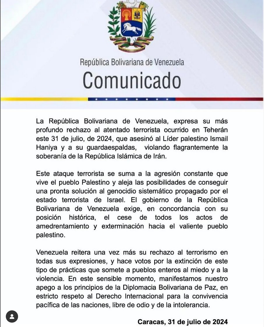 Comunicado  Venezuela, expresa su más profundo rechazo al atentado terrorista ocurrido en Teherán este 31 de julio, de 2024, que asesinó al Líder palestino Ismail Haniya y a su guardaespaldas, violando flagrantemente la soberanía de la República Islámica de Irán.
<a href="/NicolasMaduro/">Nicolás Maduro</a>