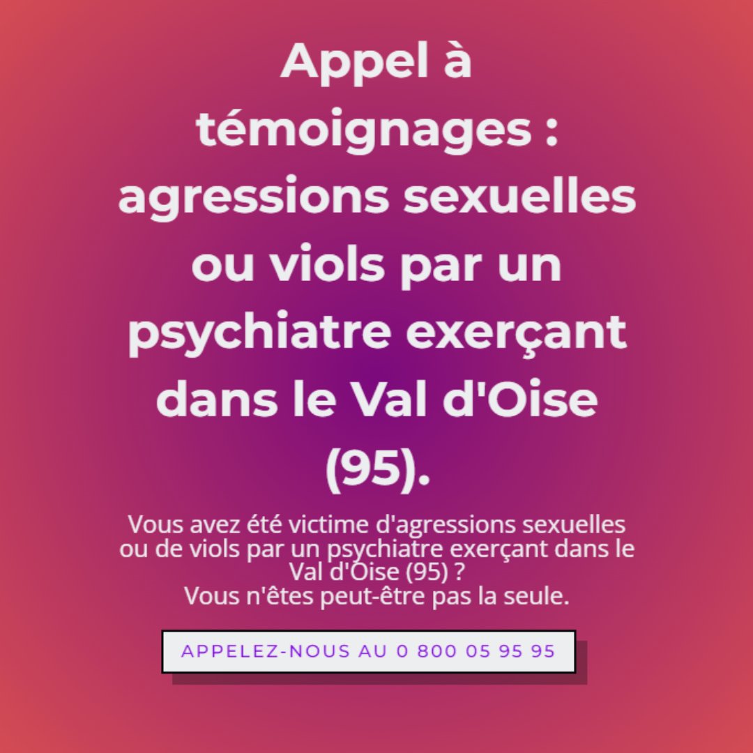 Vous avez été victime de viols ou d'agressions sexuelles par un psychiatre exerçant dans le Val d'Oise ? 
Vous n'êtes peut-être pas seul.e.   
☎️ Au moindre doute, appelez-nous : 
▶️ Viols Femmes Informations : 0 800 05 95 95 
▶️ Violences Sexuelles dans l'Enfance : 0 805 802 804