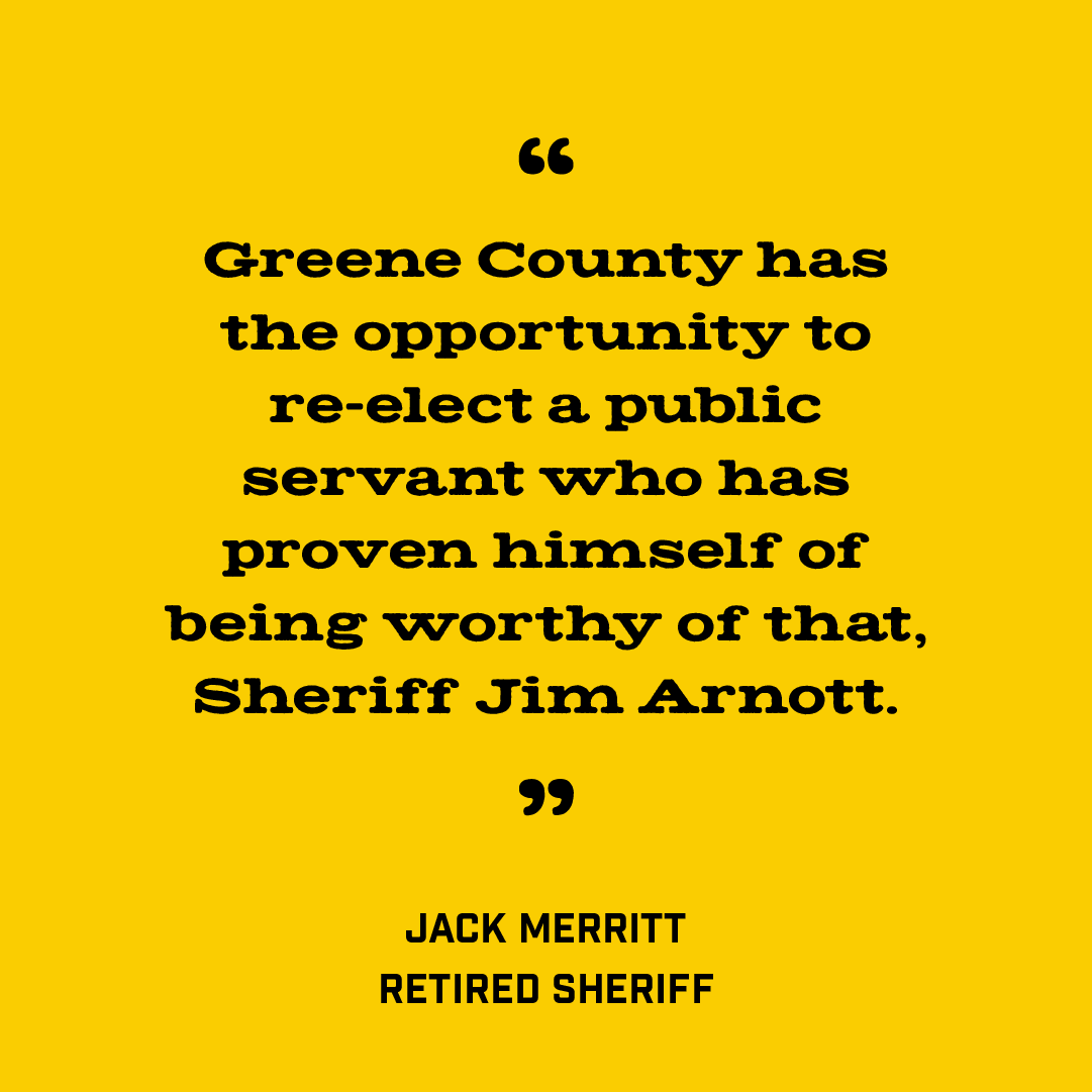 "Jim Arnott has provided the leadership to allow Greene County to have the professional law enforcement that is needed for one of the largest counties in Missouri.” 
-Jack Merritt, Retired Sheriff

#VoteArnott Aug 6🗳️
Paid for by Citizens for Jim Arnott, Jack L Merritt Treasurer.