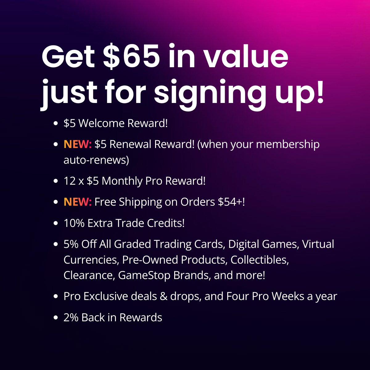 Level up with GameStop Pro Membership  Score $65 in value at sign-up with  $5 monthly and renewal rewards, 10% extra trade credits, exclusive drops,  and 2% back in rewards! IT PAYS