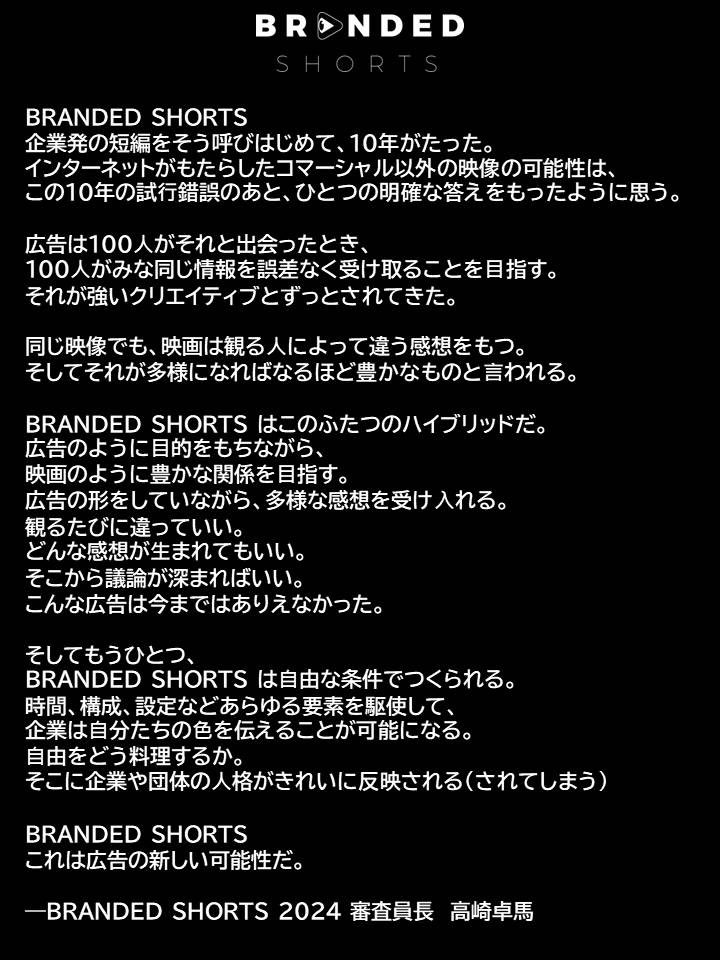 来年10周年を迎えるBRANDED SHORTS。広告と映画のハイブリッドコンテンツを集める祭典としてショートショート フィルムフェスティバル ＆ アジアの中の１カテゴリーとして立ち上げました。
長年、審査員や審査員長を務めて頂いた、高崎卓馬さんにBRANDED SHORTSのステートメントを書いて頂きました！