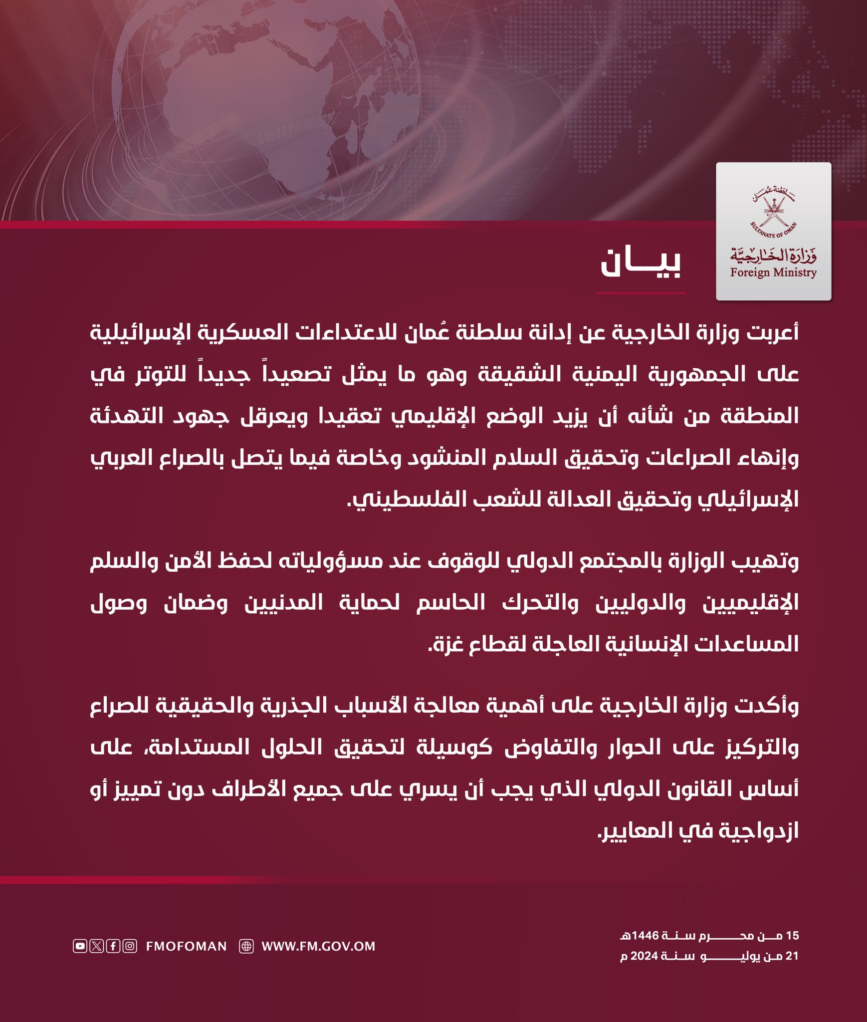أعربت وزارة الخارجية عن إدانة سلطنة عُمان للاعتداءات العسكرية الإسرائيلية على الجمهورية اليمنية الشقيقة وهو ما يمثل تصعيداً جديداً للتوتر في المنطقة من شأنه أن يزيد الوضع الإقليمي تعقيدا ويعرقل جهود التهدئة وإنهاء الصراعات وتحقيق السلام المنشود وخاصة فيما يتصل بالصراع العربي الإسرائيلي وتحقيق العدالة للشعب الفلسطيني.  وتهيب الوزارة بالمجتمع الدولي للوقوف عند مسؤولياته لحفظ الأمن والسلم الإقليميين والدوليين والتحرك الحاسم لحماية المدنيين وضمان وصول المساعدات الإنسانية العاجلة لقطاع غزة.وأكدت وزارة الخارجية على أهمية معالجة الأسباب الجذرية والحقيقية للصراع والتركيز على الحوار والتفاوض كوسيلة لتحقيق الحلول المستدامة، على أساس القانون الدولي الذي يجب أن يسري على جميع الأطراف دون تمييز أو ازدواجية في المعايير.