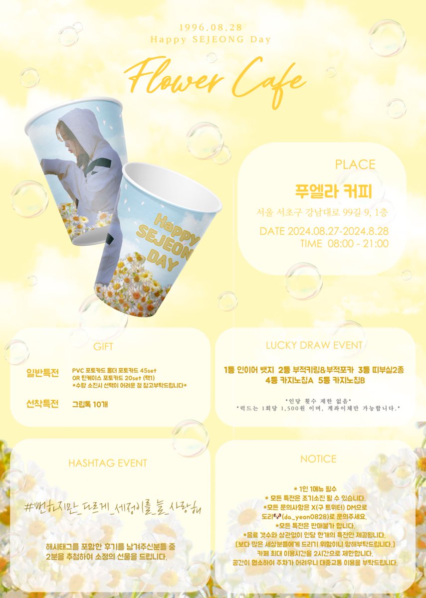 ⊹₊｡ꕤ˚₊⊹ 𝐅𝐋𝐎𝐖𝐄𝐑 𝐂𝐀𝐅𝐄 ⊹₊｡ꕤ˚₊⊹

세정이의 생일을 맞이해 생일카페를 진행합니다.

ꕤ 푸엘라 커피(서울 서초구 강남대로 99길 9, 1층)
ꕤ 24.08.27 - 24.08.28
ꕤ AM 8:00 - PM 21:00

특전 이미지는 추후 공지 될 예정입니다. 

#뻔하지만_다르게_세정이를_늘_사랑해