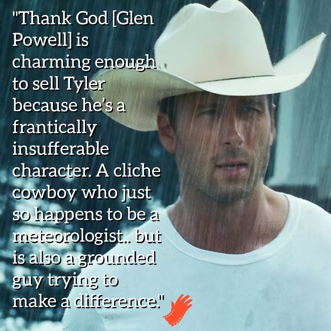 "Thank God [Glen Powell] is charming enough to sell...a frantically insufferable character. A cliche cowboy who just so happens to be a meteorologist.. but is also a grounded guy trying to make a difference."

To read the rest of my TWISTERS review head to reviews.theredrighthand.co.uk/2024/07/17/861…