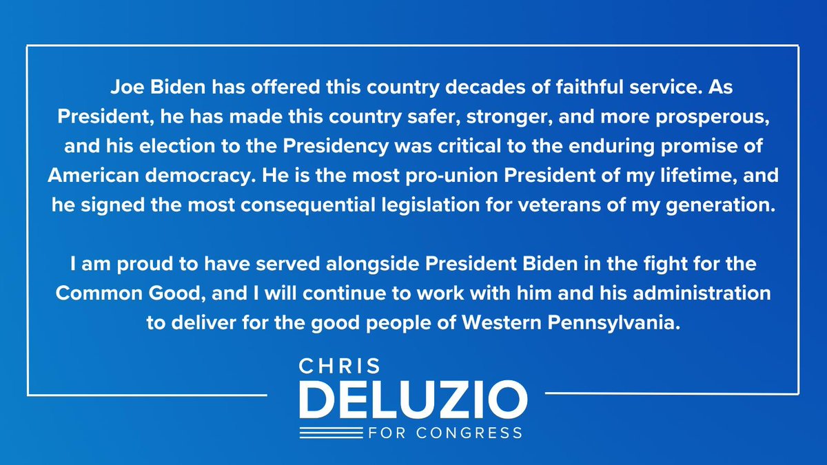 Blue background with text following the text: Joe Biden has offered this country decades of faithful service. As president, he has made this country safer, stronger, and more prosperous, and his election as president was central to the enduring promise of American democracy. He is the most pro-union president of my lifetime and has signed the most important legislation for veterans of my generation. I am proud to have served alongside President Biden in the fight for the common good, and I will continue to work with him and his administration to advance the good people of Western Pennsylvania.
