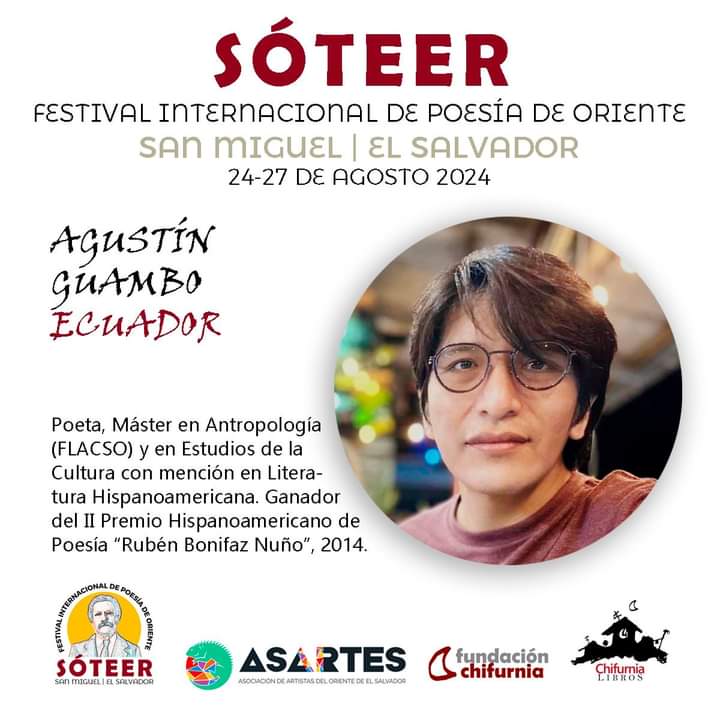 SÓTEER
FESTIVAL INTERNACIONAL DE POESÍA DE ORIENTE
Convocan y organizan: ASARTES Y Chifurnia

INVITADO DE ECUADOR
AGUSTÍN GUAMBO 
(Ciudad Páramo, Ecuador, 1985) 

Poeta y Máster en Antropología (FLACSO) y en Estudios de la cultura con mención en Literatura
Hispanoamericana