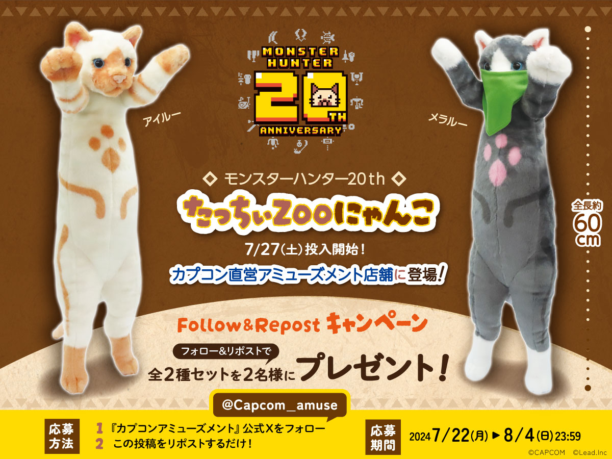 【カプコン限定】
#MH20th ×#たっちぃZooにゃんこ
━━━━━━━━━━━━━━━━
たっち姿が可愛いアイルーとメラルーの
コラボぬいぐるみ景品が登場！

■投入日
　7/27(土)

■コラボ記念キャンペーン
　抽選で２名様に　　
　「MH20th×たっちぃZOOにゃんこ」
　2種セットをプレゼント🎁