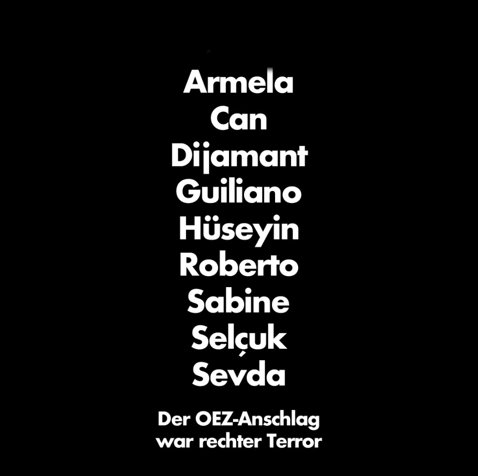 Wir gedenken

Armela Segashi
Can Leyla
Dijamant Zabërgja
Guiliano Kollmann
Hüseyin Dayıcık
Roberto Rafael
Sabine S. Selçuk Kılıç
Sevda Dağ

Sie wurden vor acht Jahren, am 22. Juli 2016, beim rechtsterroristischen Anschlag am #OEZ in #München ermordet. 
#MünchenOEZErinnern