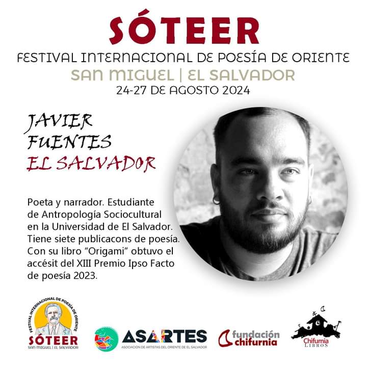 SÓTEER
FESTIVAL INTERNACIONAL DE POESÍA DE ORIENTE
Convocan y organizan: ASARTES y Chifurnia

INVITADO DE EL SALVADOR
JAVIER FUENTES VARGAS 
(Santa Ana, El Salvador, 2000) 

Poeta y narrador. Estudiante de Antropología Sociocultural en la Universidad de El Salvador.