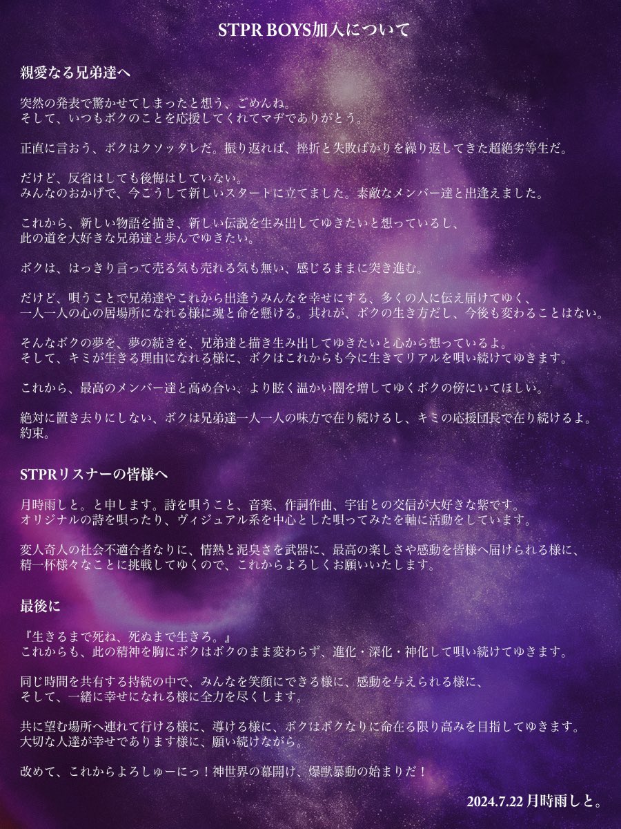 ♰♰爆獣的重大発表♰♰

『月時雨しと。』はSTPR BOYSに加入し、活動してゆくことになりました。

ボクの夢を、親愛なる兄弟達へ伝えたい想いを書き綴ったので、読んでほしい。

『生きるまで死ね、死ぬまで生きろ。』

これからも、ボクはボクのままみんなの応援団長として唄い続けてゆくよ。