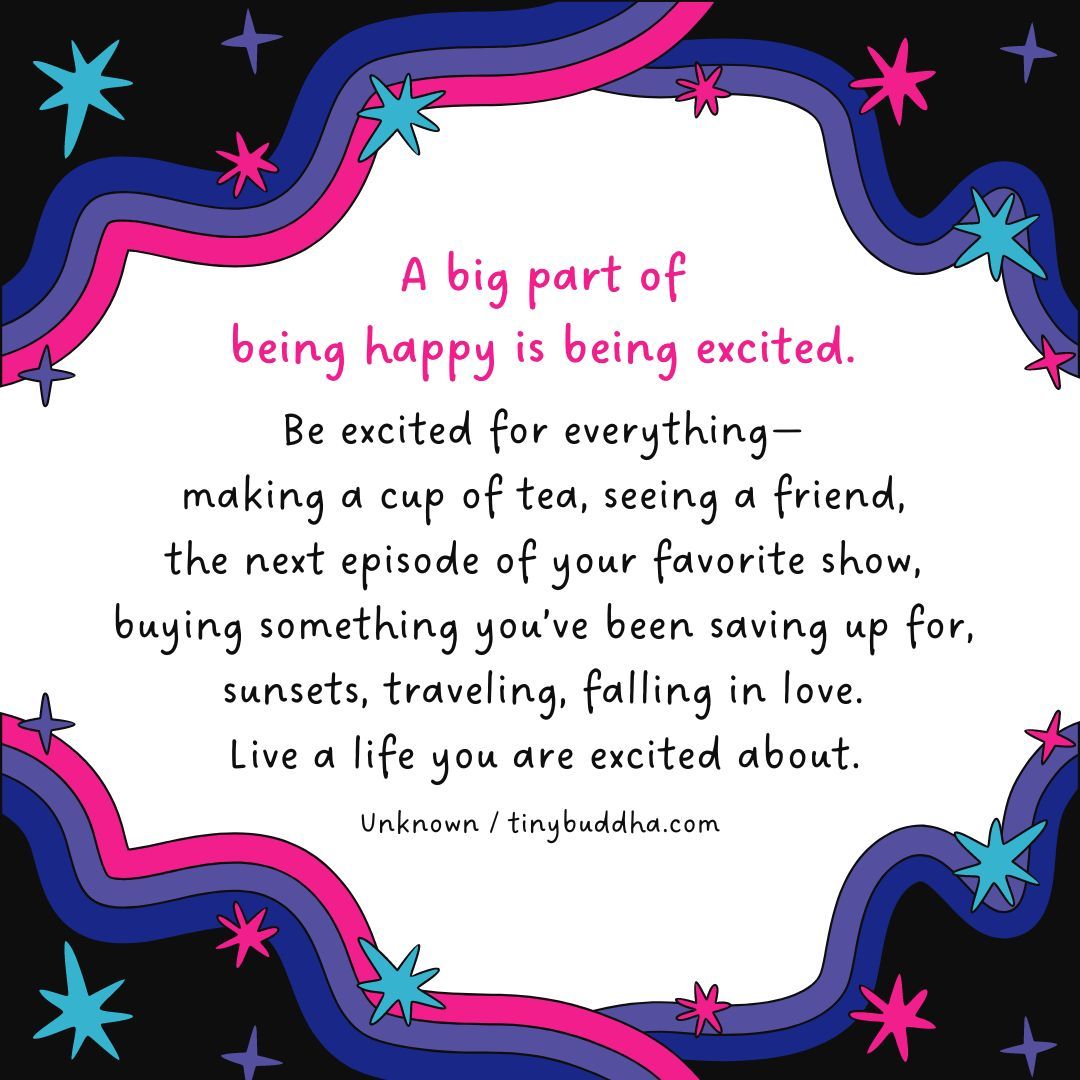 “A big part of being happy is being excited. Be excited for everything—making a cup of tea, seeing a friend, the next episode of your favorite show, buying something you’ve been saving up for, sunsets, traveling, falling in love. Live a life you are excited about.” ~Unknown