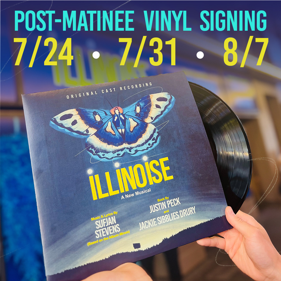 Join us after the show at select Wed matinees when cast members will be signing the ILLINOISE vinyl • Available for purchase at the merch stand • 7/24, 7/31 and 8/7 only