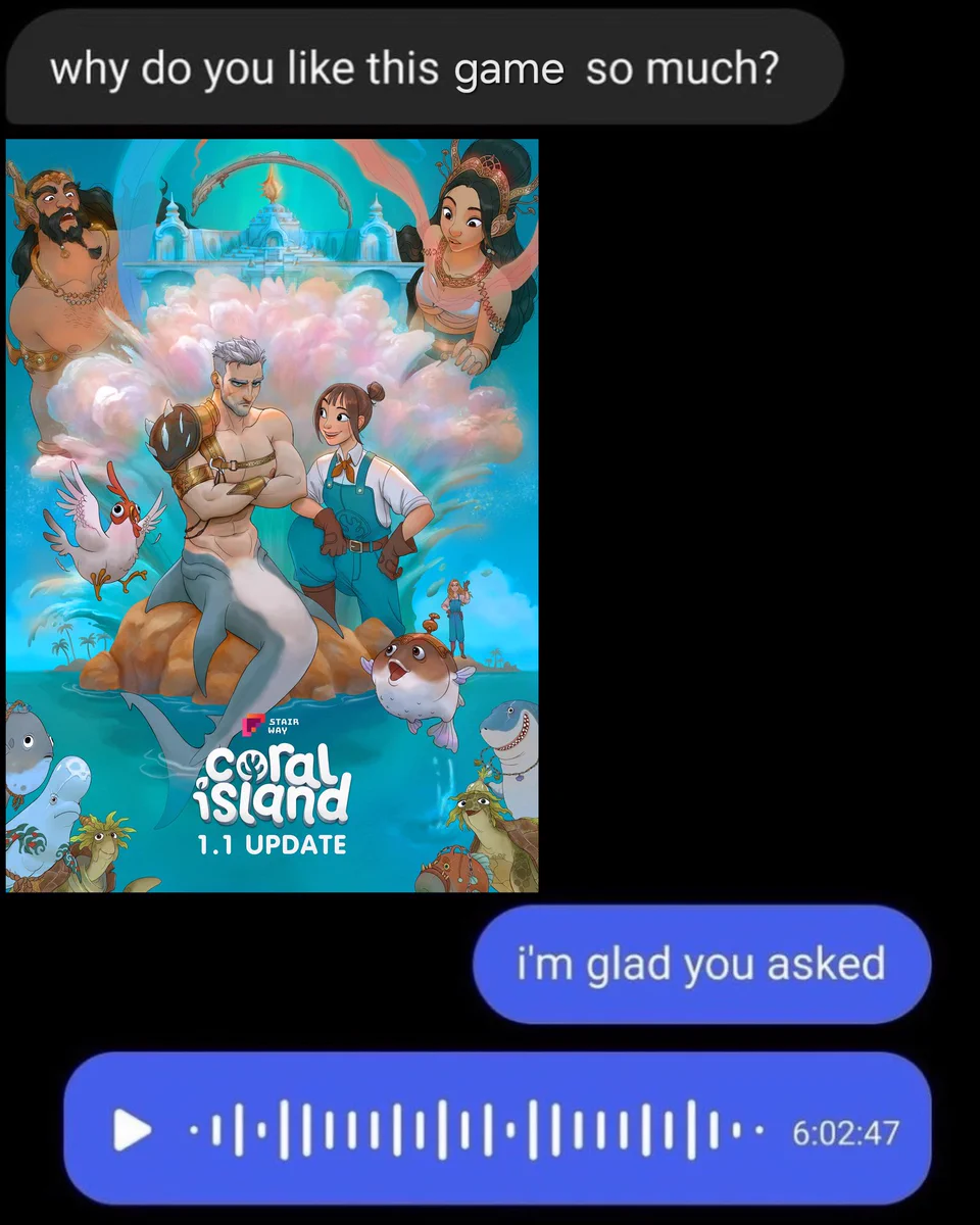 A text conversation which begins with someone asking 'why do you like this game so much' followed by an attached image of Coral Island's 1.1 update. The recipient then responds by saying 'i'm glad you asked' followed by six hour long voice note, thus insinuating that they have so much to say about the game.