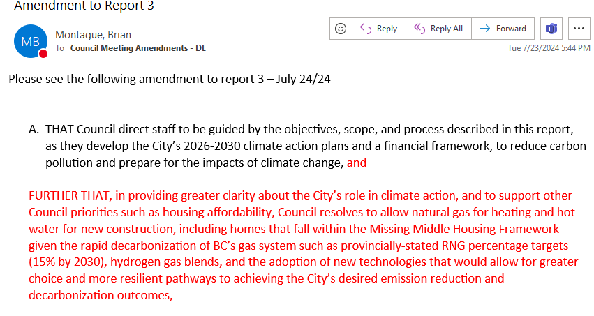 Amendment submitted by Montague reads in part:
"FURTHER THAT, in providing greater clarity about the City’s role in climate action, and to support other Council priorities such as housing affordability, Council resolves to allow natural gas for heating and hot water for new construction, including homes that fall within the Missing Middle Housing Framework given the rapid decarbonization of BC’s gas system such as provincially-stated RNG percentage targets (15% by 2030), hydrogen gas blends, and the adoption of new technologies that would allow for greater choice and more resilient pathways to achieving the City’s desired emission reduction and decarbonization outcomes,"