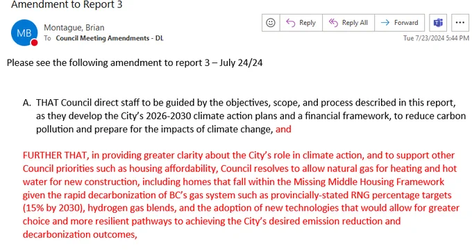 Amendment submitted by Montague reads in part: 

"FURTHER THAT, in providing greater clarity about the City’s role in climate action, and to support other Council priorities such as housing affordability, Council resolves to allow natural gas for heating and hot water for new construction, including homes that fall within the Missing Middle Housing Framework given the rapid decarbonization of BC’s gas system such as provincially-stated RNG percentage targets (15% by 2030), hydrogen gas blends, and the adoption of new technologies that would allow for greater choice and more resilient pathways to achieving the City’s desired emission reduction and decarbonization outcomes,"