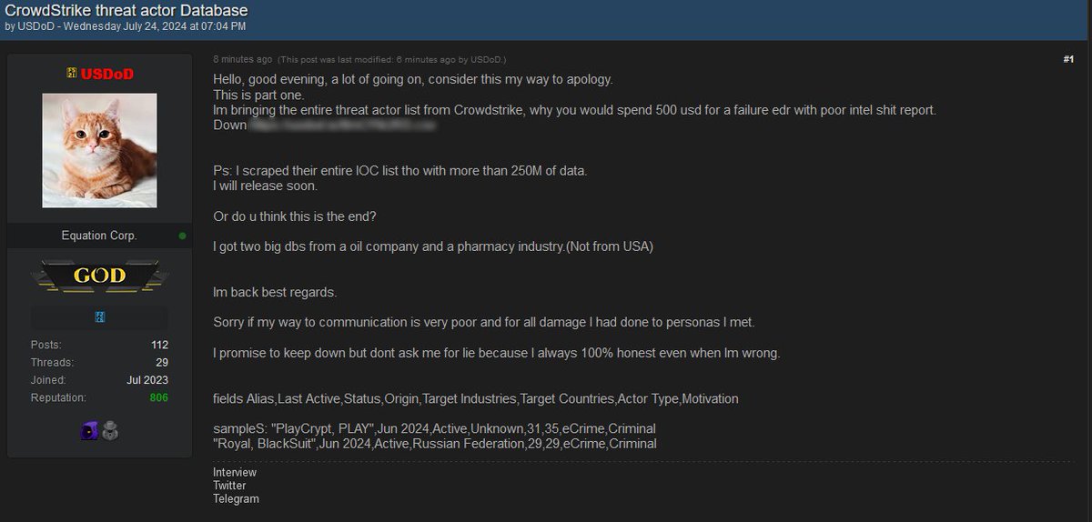 DarkWebInformer's tweet photo. 🚨USDoD has leaked the CrowdStrike threat actor database

https://t.co/ojCbBEwXZz

USDoD had the following to say:

"Hello, good evening, a lot of going on, consider this my way to apology.

This is part one.

Im bringing the entire threat actor list from Crowdstrike, why you would spend 500 usd for a failure edr with poor intel shit report.

Ps: I scraped their entire IOC list tho with more than 250M of data.
I will release soon.

Or do u think this is the end?

I got two big dbs from a oil company and a pharmacy industry.(Not from USA)
Im back best regards.

Sorry if my way to communication is very poor and for all damage I had done to personas I met.

I promise to keep down but dont ask me for lie because I always 100% honest even when Im wrong.

Fields Alias,Last Active,Status,Origin,Target Industries,Target Countries,Actor Type,Motivation

Samples: "PlayCrypt, PLAY",Jun 2024,Active,Unknown,31,35,eCrime,Criminal
"Royal, BlackSuit",Jun 2024,Active,Russian Federation,29,29,eCrime,Criminal"