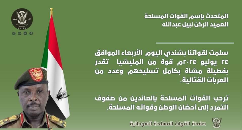 تصريح صحفي 
سلمت لقواتنا بشندي اليوم  الأربعاء الموافق ٢٤ يوليو ٢٠٢٤م قوة من المليشيا  تقدر بفصيلة مشاة بكامل تسليحهم وعدد من العربات القتالية.
ترحب القوات المسلحة بالعائدين من صفوف التمرد إلى أحضان الوطن وقواته المسلحة.

مكتب الناطق الرسمي بإسم القوات المسلحة