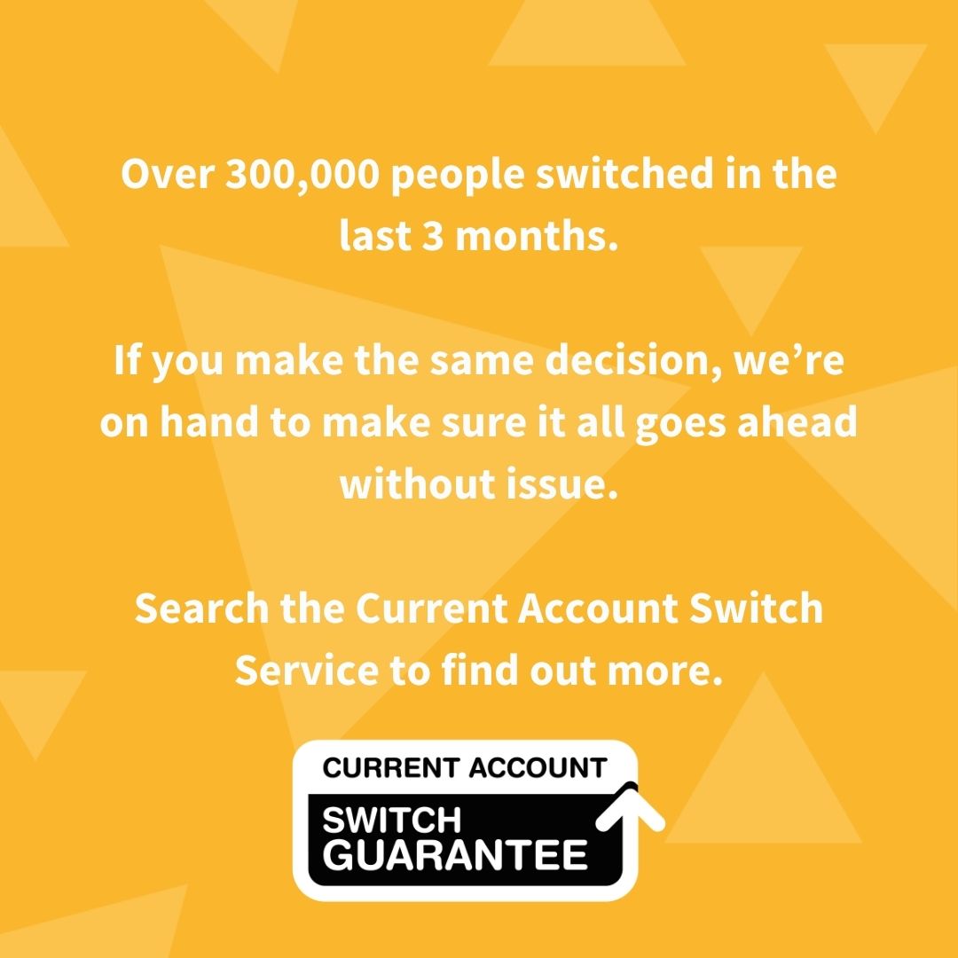 1.4 million people have switched in the last 12 months alone, up 10% from the year before.

If you decide to switch, the Current Account Switch Service means it’s free, easy and guaranteed.