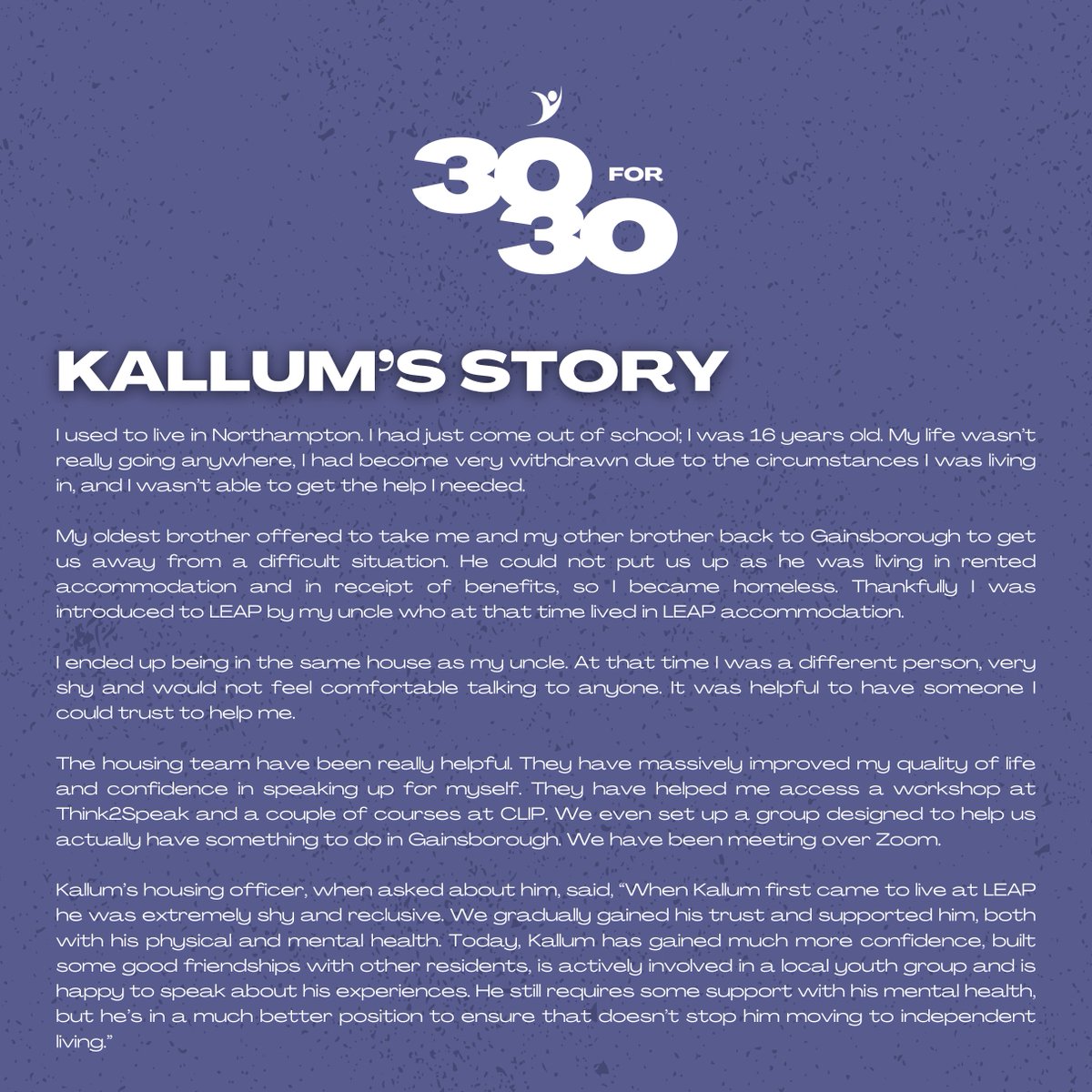 Kallum is a former resident of LEAP.

At first, he was shy and rather reserved, but over his tenancy, he opened up and allowed our housing team to support him. 

If you’re a tenant of LEAP, please utilise your housing officer. They’re here to help!