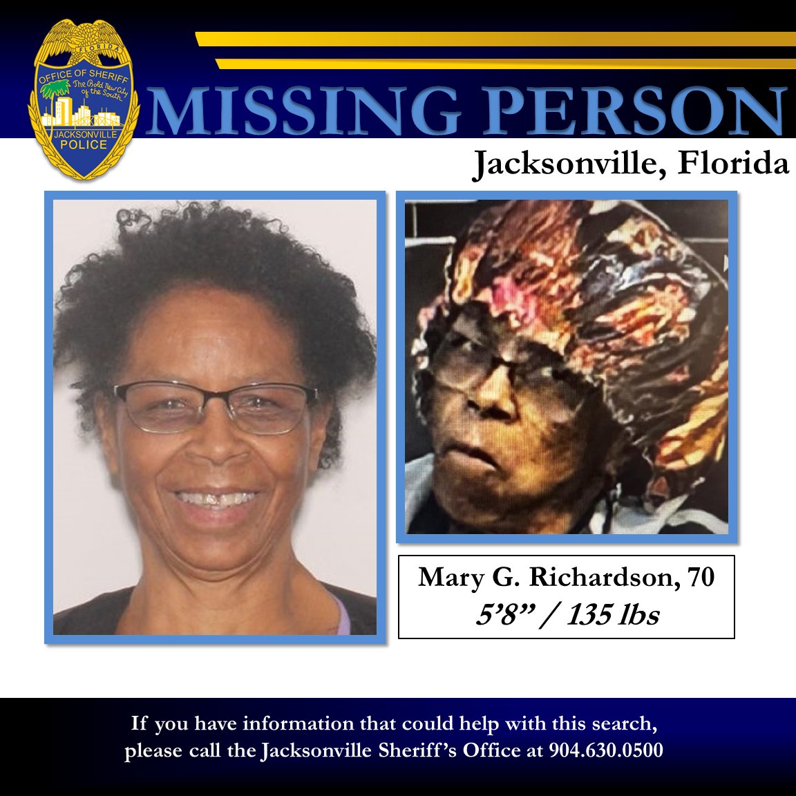 JSOPIO's tweet photo. Missing Endangered Adult

The Jacksonville Sheriff’s Office continues the search for 70-year-old Mary Richardson on the City’s Westside.  Ms. Richardson was reported missing from the 5800 block of Blanding Boulevard after leaving her living facility on foot in an unknown direction.  Due to the victim’s age and reported diminished mental condition, we are seeking her location in an effort to ascertain her safety.

* We would also ask for those in the area with available security cameras to check their footage for a possible sighting of Ms. Richardson – specifically during the morning hours of Wednesday, July 24, 2024.

The missing adult has been identified as:
Name:  Mary G. Richardson
Age:  70 years old
Height: 5’8  Weight: 135 lbs.
Eyes: Brown  Hair: Salt and Pepper
Clothing: Navy Blue Jacket, black pants, multi-colored bonnet (as seen in picture) and glasses

Anyone having seen or who may know the whereabouts of Ms. Richardson is asked to contact the Jacksonville Sheriff’s Office at 904-630-­0500.
