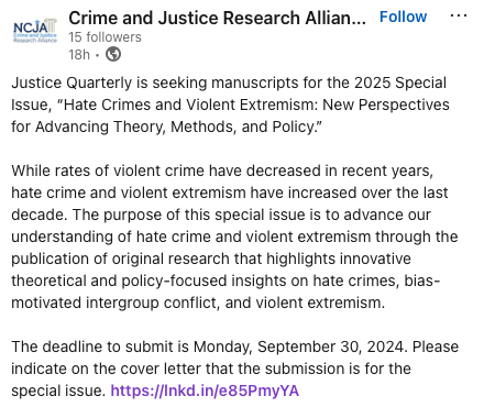 Justice Quarterly is seeking manuscripts for a Special Issue, “Hate Crimes and Violent Extremism: New Perspectives for Advancing Theory, Methods, and Policy.” 
 
Deadline is 9/30/24. Please indicate that the submission is for the special issue.  tinyurl.com/3pv72apb