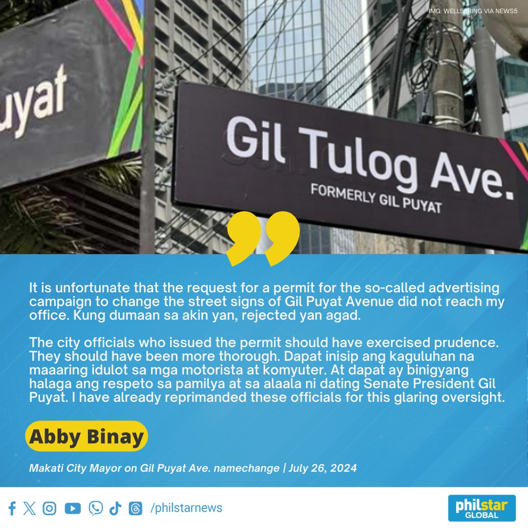 PhilstarNews's tweet photo. ‘THESE SIGNS HAVE BEEN TAKEN DOWN ON MY INSTRUCTION’

Makati Mayor Abby Binay, in a statement on Friday, said that the signs for Gil Tulog Ave., which replaced the signs for Gil Puyat Ave. as part of an advertising campaign, have been changed back.

Binay disclosed that the request for a permit for the “so-called advertising campaign” to change the street signs of Gil Puyat Avenue did not reach her office. “Kung dumaan sa akin 'yan, rejected 'yan agad.”

Binay also said that the city officials who issued the permit have already been reprimanded “for this glaring oversight.” “[They] should have exercised prudence. They should have been more thorough.”

“Dapat inisip ang kaguluhan na maaaring idulot sa mga motorista at komyuter. At dapat ay binigyang halaga ang respeto sa pamilya at sa alaala ni dating Senate President Gil Puyat,” Binay said.

“Humihingi ako ng paumanhin sa ating mga kababayan at sa pamilya ni dating Senate President Puyat,” she concluded.